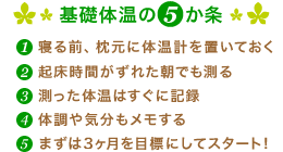 基礎体温の5か条 1.寝る前、枕元に体温計を置いておく 2.起床時間がずれた朝でも測る 3.測った体温はすぐに記録 4.体調や気分もメモする 5.まずは3ヶ月を目標にしてスタート！