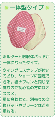 ホルダーと吸収体パッドが一体になったタイプ。 ウイングにスナップが付いており、ショーツに固定できる。紙ナプキンと同じ感覚なので初心者の方にはオススメ。 量に合わせて、別売りの交換パッドやプレーンなどを重ねる。 