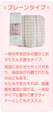 一枚の布を好みの厚さに折りたたんで使うタイプ。 用途に合わせたサイズがあり、吸収体が内蔵されたものなどもある。 たたみ方をかえれば、装着面を清潔に保てる。一体型タイプと重ねて使うライナーとしてもオススメ。 