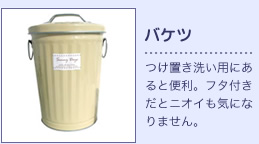バケツ：つけ置き洗い用にあると便利。フタ付きだとニオイも気になりません。