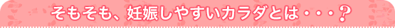 そもそも、妊娠しやすいカラダとは・・・？