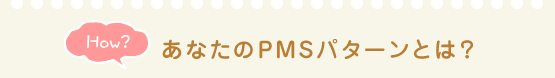 How？ あなたのPMSパターンとは？