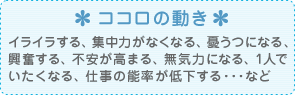 ココロの動き イライラする、集中力がなくなる、憂うつになる、興奮する、不安が高まる、無気力になる、1人でいたくなる、仕事の能率が低下する･･･など