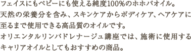 フェイスにもベビーにも使える純度100%のホホバオイル。天然の栄養分を含み、スキンケアからボディケア、ヘアケアに至るまで使用できる高品質のオイルです。オリエンタルリンパドレナージュ講座では、施術に使用するキャリアオイルとしてもおすすめの商品。